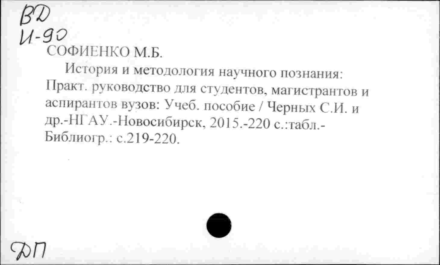 ﻿СОФИЕНКО М.Б.
История и методология научного познания: 1 факт, руководство для студентов, магистрантов и аспирантов вузов: Учеб, пособие / Черных С.И. и др.-НГАУ.-Новосибирск, 2015.-220 с.:табл.-Библиогр.: с.219-220.